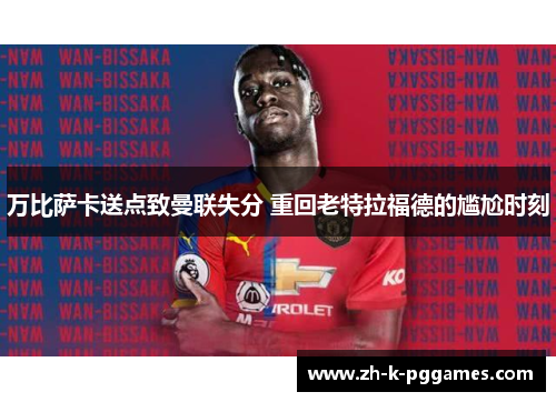 万比萨卡送点致曼联失分 重回老特拉福德的尴尬时刻