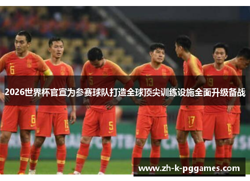 2026世界杯官宣为参赛球队打造全球顶尖训练设施全面升级备战