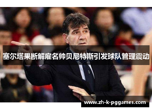 塞尔塔果断解雇名帅贝尼特斯引发球队管理震动 塞尔塔果断解雇名帅贝尼特斯引发球队管理震动