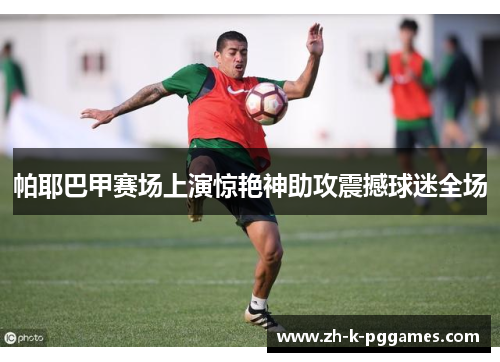 帕耶巴甲赛场上演惊艳神助攻震撼球迷全场