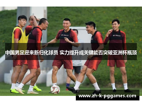 中国男足迎来新归化球员 实力提升成关键能否突破亚洲杯瓶颈